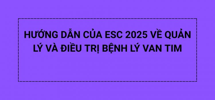 HƯỚNG DẪN CỦA ESC 2025 VỀ QUẢN LÝ VÀ ĐIỀU TRỊ BỆNH LÝ VAN TIM